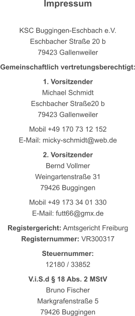 Impressum  KSC Buggingen-Eschbach e.V. Eschbacher Straße 20 b 79423 Gallenweiler  Gemeinschaftlich vertretungsberechtigt:  1. Vorsitzender Michael Schmidt Eschbacher Straße20 b 79423 Gallenweiler  Mobil +49 170 73 12 152 E-Mail: micky-schmidt@web.de  2. Vorsitzender Bernd Vollmer Weingartenstraße 31 79426 Buggingen  Mobil +49 173 34 01 330 E-Mail: futt66@gmx.de  Registergericht: Amtsgericht Freiburg Registernummer: VR300317  Steuernummer: 12180 / 33852  V.i.S.d § 18 Abs. 2 MStV Bruno Fischer Markgrafenstraße 5 79426 Buggingen