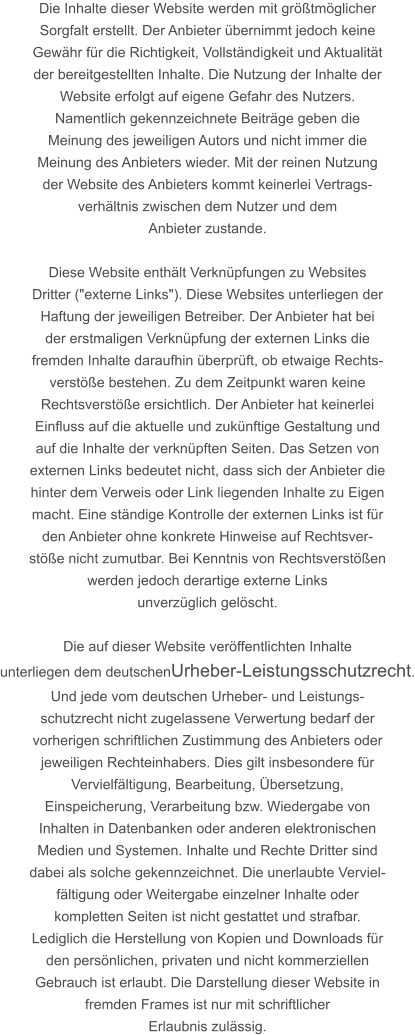 Die Inhalte dieser Website werden mit größtmöglicher  Sorgfalt erstellt. Der Anbieter übernimmt jedoch keine  Gewähr für die Richtigkeit, Vollständigkeit und Aktualität  der bereitgestellten Inhalte. Die Nutzung der Inhalte der  Website erfolgt auf eigene Gefahr des Nutzers. Namentlich gekennzeichnete Beiträge geben die  Meinung des jeweiligen Autors und nicht immer die  Meinung des Anbieters wieder. Mit der reinen Nutzung  der Website des Anbieters kommt keinerlei Vertrags- verhältnis zwischen dem Nutzer und dem  Anbieter zustande.  Diese Website enthält Verknüpfungen zu Websites  Dritter ("externe Links"). Diese Websites unterliegen der  Haftung der jeweiligen Betreiber. Der Anbieter hat bei  der erstmaligen Verknüpfung der externen Links die  fremden Inhalte daraufhin überprüft, ob etwaige Rechts- verstöße bestehen. Zu dem Zeitpunkt waren keine  Rechtsverstöße ersichtlich. Der Anbieter hat keinerlei  Einfluss auf die aktuelle und zukünftige Gestaltung und  auf die Inhalte der verknüpften Seiten. Das Setzen von  externen Links bedeutet nicht, dass sich der Anbieter die  hinter dem Verweis oder Link liegenden Inhalte zu Eigen  macht. Eine ständige Kontrolle der externen Links ist für  den Anbieter ohne konkrete Hinweise auf Rechtsver- stöße nicht zumutbar. Bei Kenntnis von Rechtsverstößen  werden jedoch derartige externe Links  unverzüglich gelöscht.  Die auf dieser Website veröffentlichten Inhalte  unterliegen dem deutschenUrheber-Leistungsschutzrecht. Und jede vom deutschen Urheber- und Leistungs- schutzrecht nicht zugelassene Verwertung bedarf der  vorherigen schriftlichen Zustimmung des Anbieters oder  jeweiligen Rechteinhabers. Dies gilt insbesondere für  Vervielfältigung, Bearbeitung, Übersetzung,  Einspeicherung, Verarbeitung bzw. Wiedergabe von  Inhalten in Datenbanken oder anderen elektronischen  Medien und Systemen. Inhalte und Rechte Dritter sind  dabei als solche gekennzeichnet. Die unerlaubte Verviel- fältigung oder Weitergabe einzelner Inhalte oder  kompletten Seiten ist nicht gestattet und strafbar.  Lediglich die Herstellung von Kopien und Downloads für  den persönlichen, privaten und nicht kommerziellen  Gebrauch ist erlaubt. Die Darstellung dieser Website in  fremden Frames ist nur mit schriftlicher  Erlaubnis zulässig.