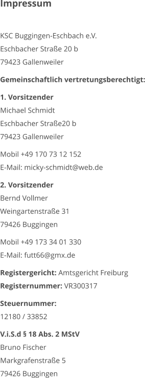 Impressum  KSC Buggingen-Eschbach e.V. Eschbacher Straße 20 b 79423 Gallenweiler  Gemeinschaftlich vertretungsberechtigt:  1. Vorsitzender Michael Schmidt Eschbacher Straße20 b 79423 Gallenweiler  Mobil +49 170 73 12 152 E-Mail: micky-schmidt@web.de  2. Vorsitzender Bernd Vollmer Weingartenstraße 31 79426 Buggingen  Mobil +49 173 34 01 330 E-Mail: futt66@gmx.de  Registergericht: Amtsgericht Freiburg Registernummer: VR300317  Steuernummer: 12180 / 33852  V.i.S.d § 18 Abs. 2 MStV Bruno Fischer Markgrafenstraße 5 79426 Buggingen
